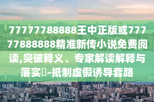 77777788888王中正版或77777888888精準新傳小說免費閱讀,突破釋義、專家解讀解釋與落實?-抵制虛假誘導套路
